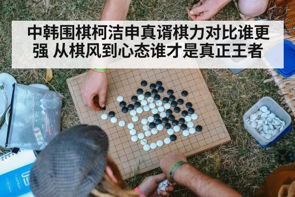 中韩围棋柯洁申真谞棋力对比谁更强 从棋风到心态谁才是真正王者