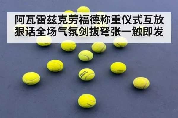 阿瓦雷兹克劳福德称重仪式互放狠话全场气氛剑拔弩张一触即发