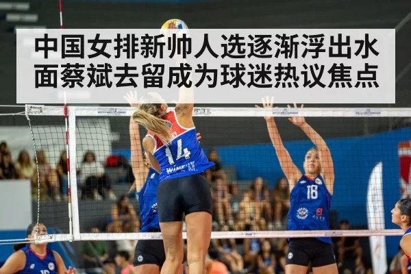 中国女排新帅人选逐渐浮出水面蔡斌去留成为球迷热议焦点