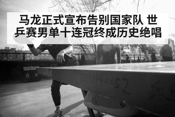 马龙正式宣布告别国家队 世乒赛男单十连冠终成历史绝唱